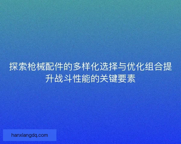 探索枪械配件的多样化选择与优化组合提升战斗性能的关键要素
