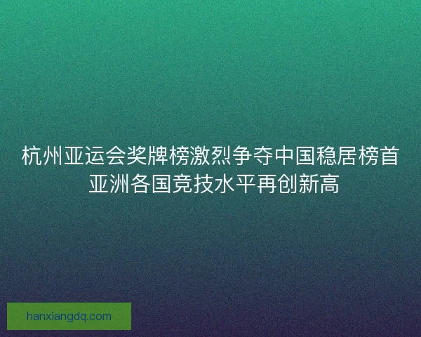 杭州亚运会奖牌榜激烈争夺中国稳居榜首 亚洲各国竞技水平再创新高