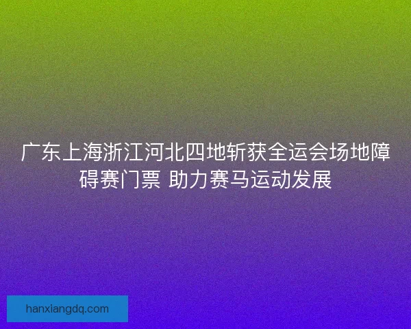 广东上海浙江河北四地斩获全运会场地障碍赛门票 助力赛马运动发展