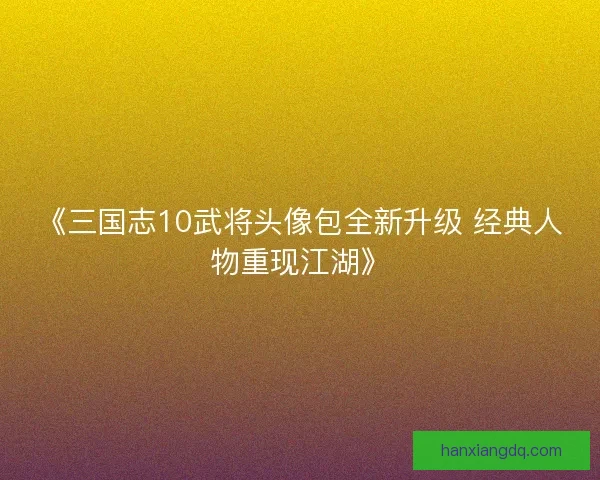 《三国志10武将头像包全新升级 经典人物重现江湖》