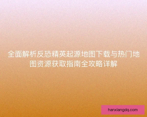 全面解析反恐精英起源地图下载与热门地图资源获取指南全攻略详解