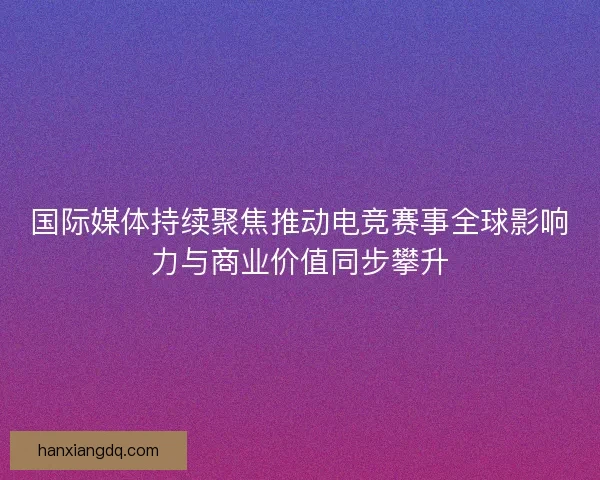 国际媒体持续聚焦推动电竞赛事全球影响力与商业价值同步攀升