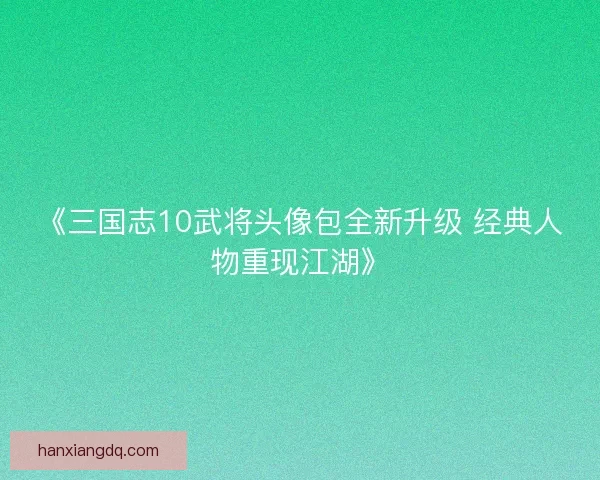 《三国志10武将头像包全新升级 经典人物重现江湖》